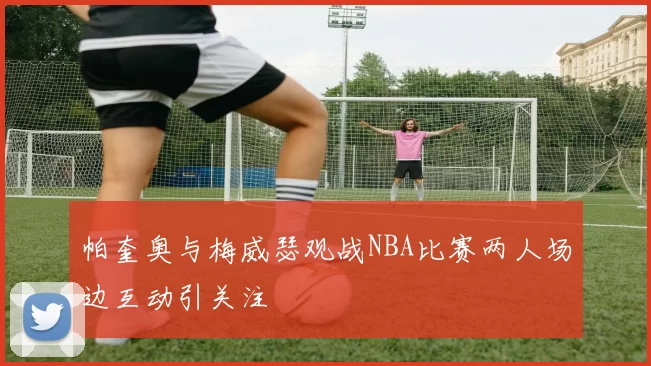 帕奎奥与梅威瑟观战NBA比赛两人场边互动引关注