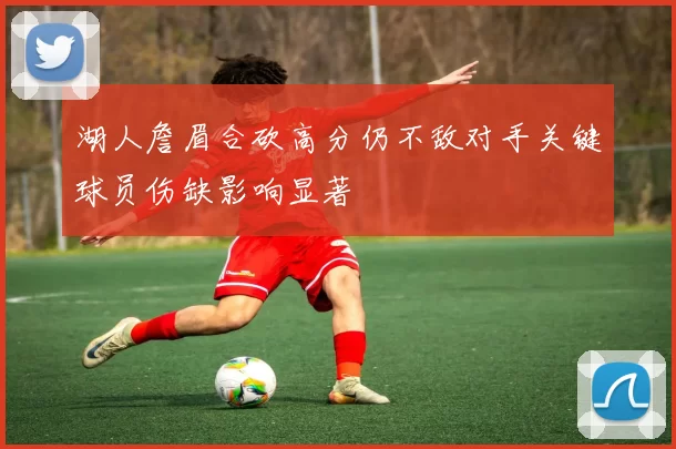 湖人詹眉合砍高分仍不敌对手关键球员伤缺影响显著