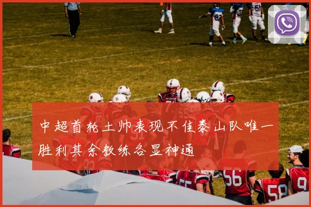中超首轮土帅表现不佳泰山队唯一胜利其余教练各显神通