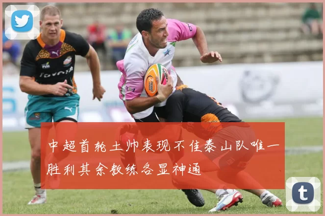 中超首轮土帅表现不佳泰山队唯一胜利其余教练各显神通