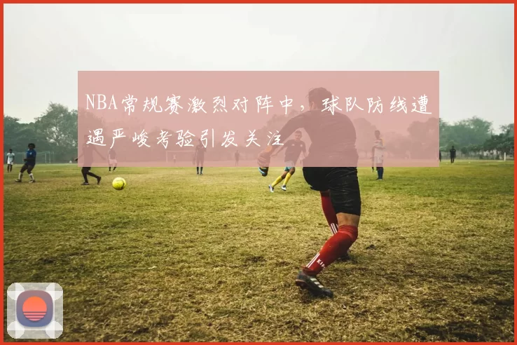 NBA常规赛激烈对阵中，球队防线遭遇严峻考验引发关注