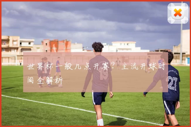 世界杯一般几点开赛？主流开球时间全解析