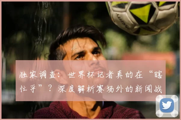 独家调查:世界杯记者真的在“瞎忙乎”?深度解析赛场外的新闻战