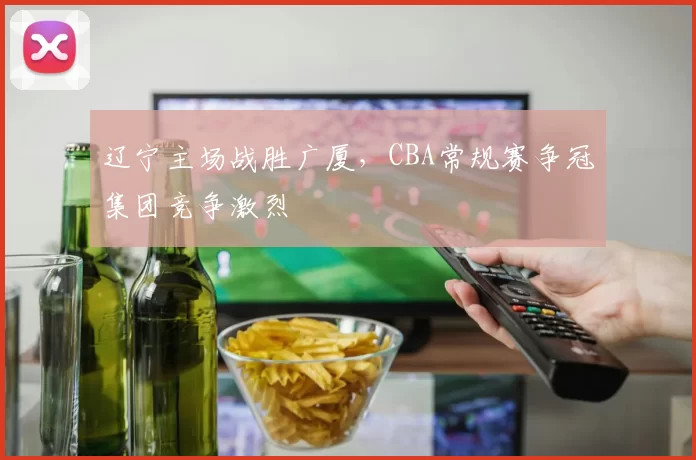 辽宁主场战胜广厦,CBA常规赛争冠集团竞争激烈