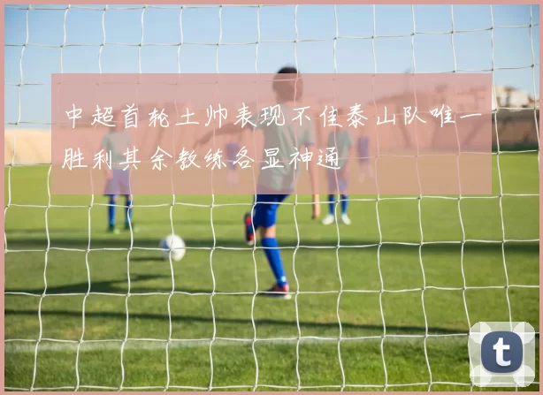 中超首轮土帅表现不佳泰山队唯一胜利其余教练各显神通