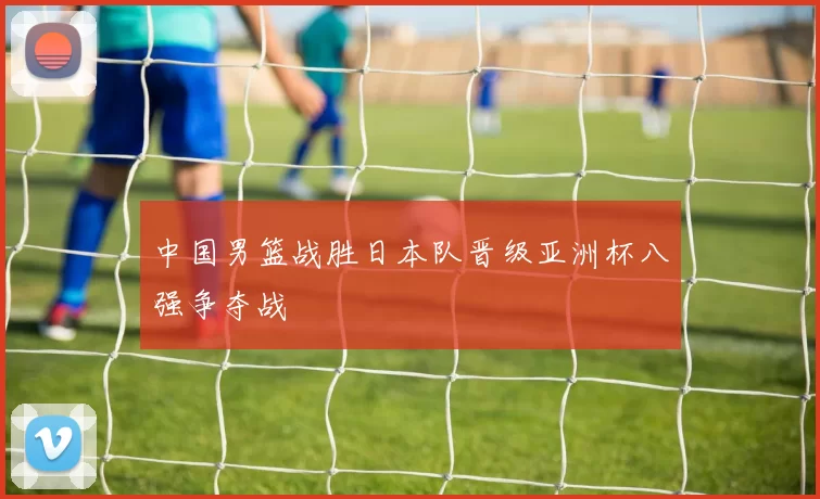 中国男篮战胜日本队晋级亚洲杯八强争夺战