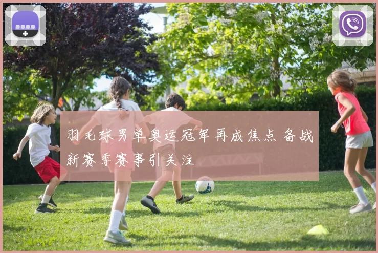 羽毛球男单奥运冠军再成焦点 备战新赛季赛事引关注