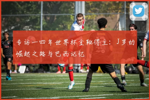 专访一四年世界杯金靴得主:J罗的崛起之路与巴西记忆