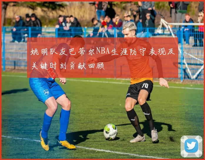 姚明队友巴蒂尔NBA生涯防守表现及关键时刻贡献回顾