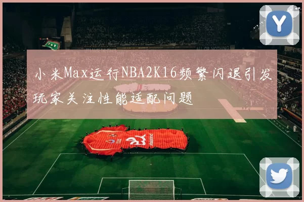小米Max运行NBA2K16频繁闪退引发玩家关注性能适配问题