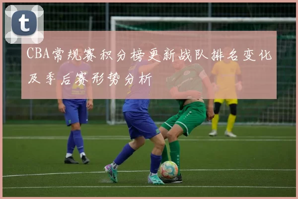 CBA常规赛积分榜更新战队排名变化及季后赛形势分析