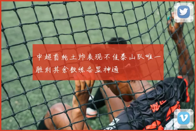 中超首轮土帅表现不佳泰山队唯一胜利其余教练各显神通
