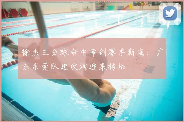 徐杰三分球命中率创赛季新高，广东东莞队进攻端迎来转机