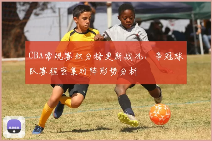 CBA常规赛积分榜更新战况，争冠球队赛程密集对阵形势分析