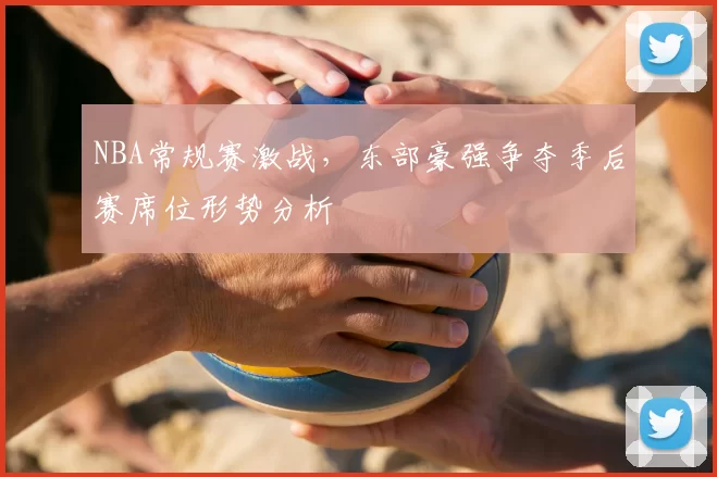 NBA常规赛激战，东部豪强争夺季后赛席位形势分析