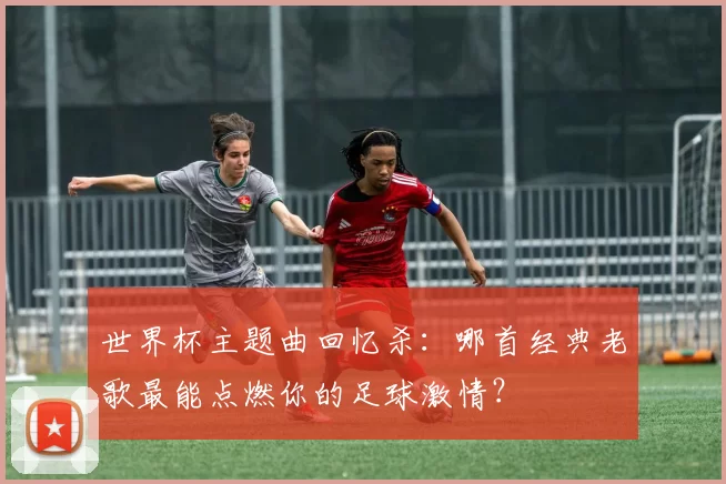世界杯主题曲回忆杀：哪首经典老歌最能点燃你的足球激情？