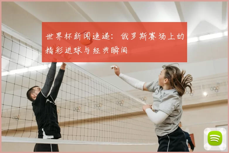世界杯新闻速递：俄罗斯赛场上的精彩进球与经典瞬间