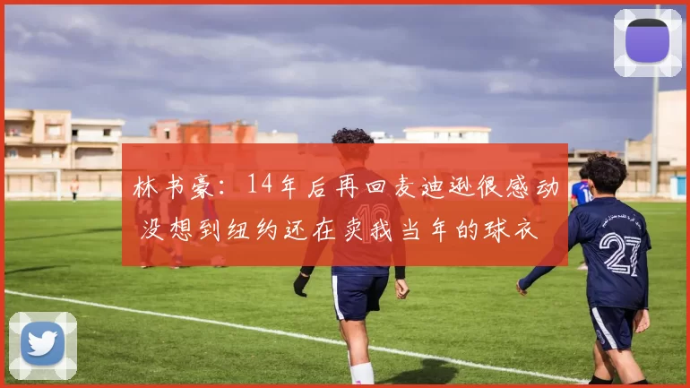 林书豪：14年后再回麦迪逊很感动 没想到纽约还在卖我当年的球衣