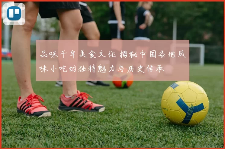 品味千年美食文化 揭秘中国各地风味小吃的独特魅力与历史传承
