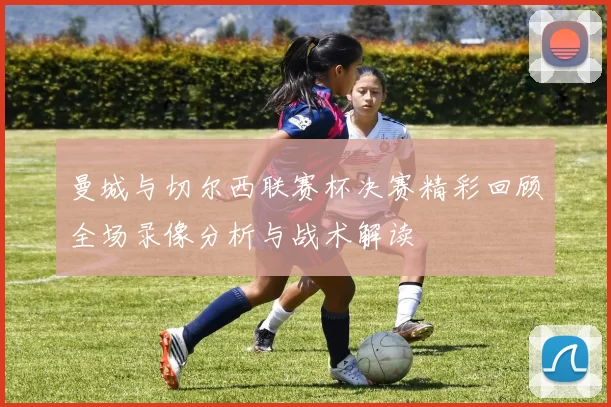 曼城与切尔西联赛杯决赛精彩回顾全场录像分析与战术解读