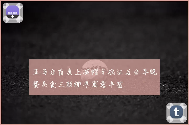 亚马尔首度上演帽子戏法后分享晚餐美食三颗椰枣寓意丰富