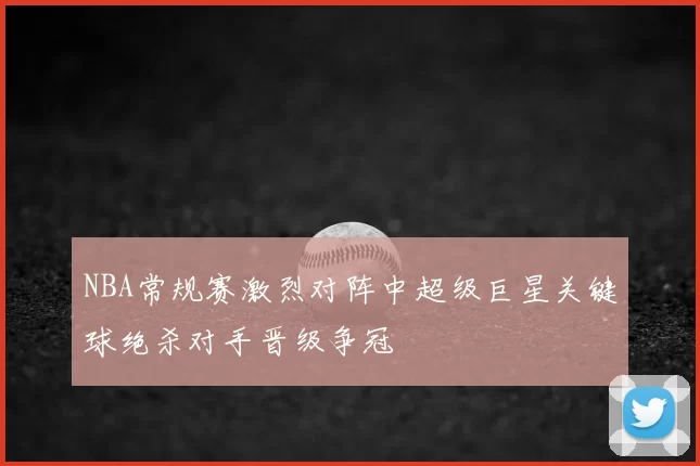 NBA常规赛激烈对阵中超级巨星关键球绝杀对手晋级争冠