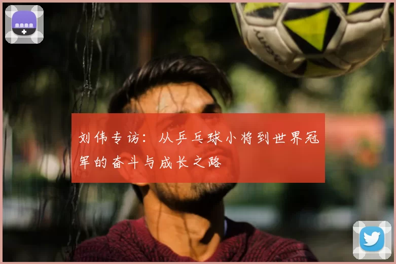 刘伟专访：从乒乓球小将到世界冠军的奋斗与成长之路