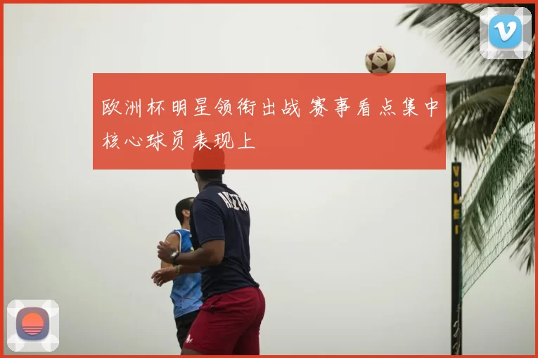 欧洲杯明星领衔出战 赛事看点集中核心球员表现上