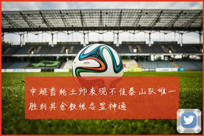 中超首轮土帅表现不佳泰山队唯一胜利其余教练各显神通