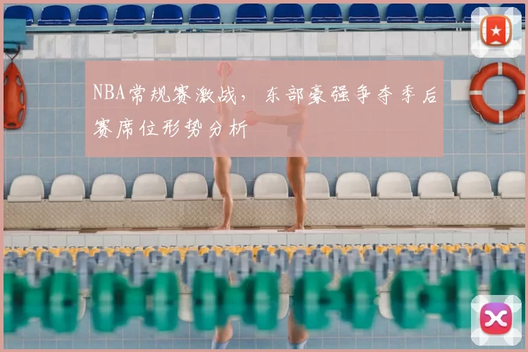 NBA常规赛激战，东部豪强争夺季后赛席位形势分析