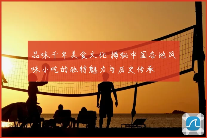品味千年美食文化 揭秘中国各地风味小吃的独特魅力与历史传承
