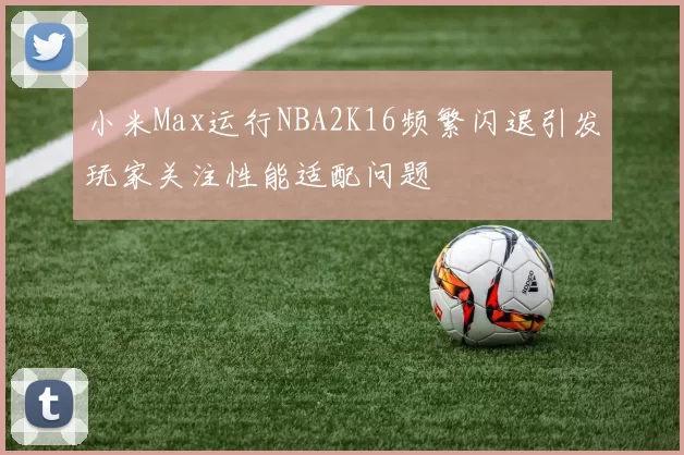 小米Max运行NBA2K16频繁闪退引发玩家关注性能适配问题