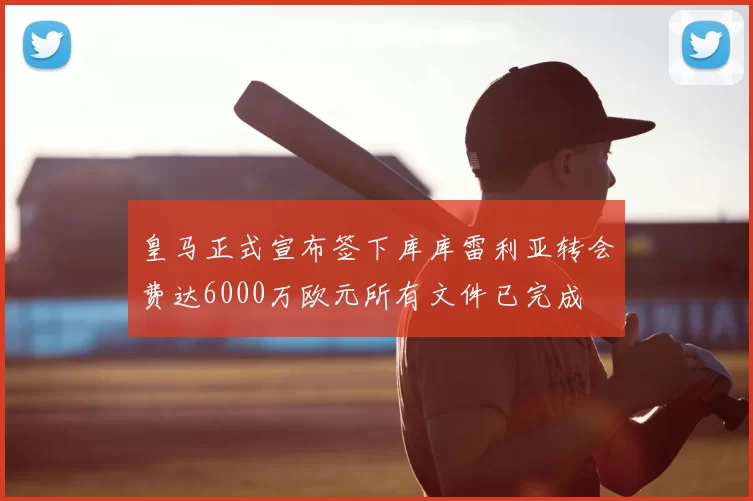 皇马正式宣布签下库库雷利亚转会费达6000万欧元所有文件已完成