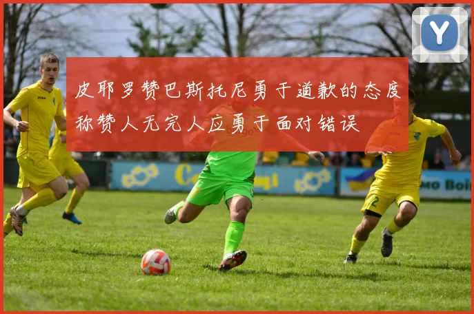 皮耶罗赞巴斯托尼勇于道歉的态度称赞人无完人应勇于面对错误