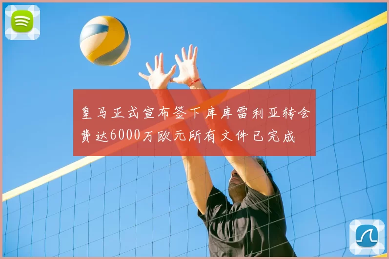 皇马正式宣布签下库库雷利亚转会费达6000万欧元所有文件已完成