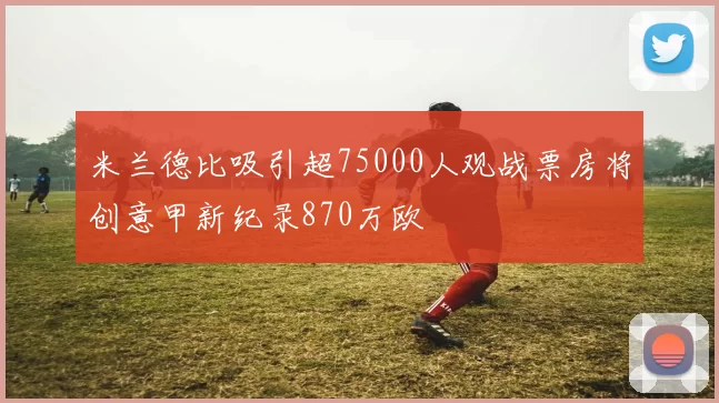 米兰德比吸引超75000人观战票房将创意甲新纪录870万欧