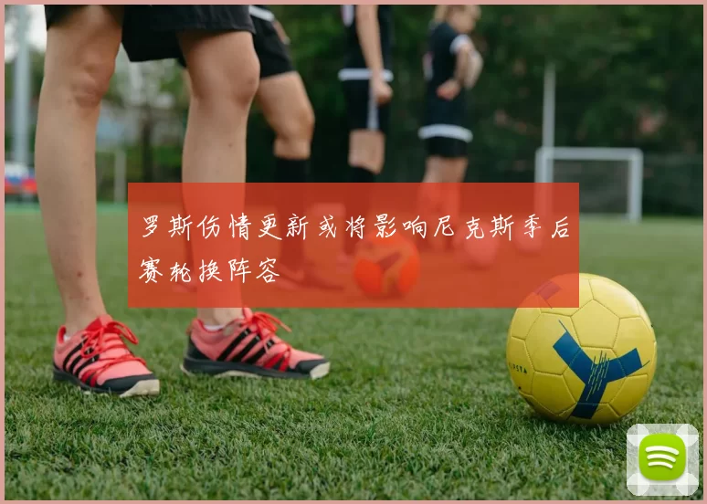 罗斯伤情更新或将影响尼克斯季后赛轮换阵容