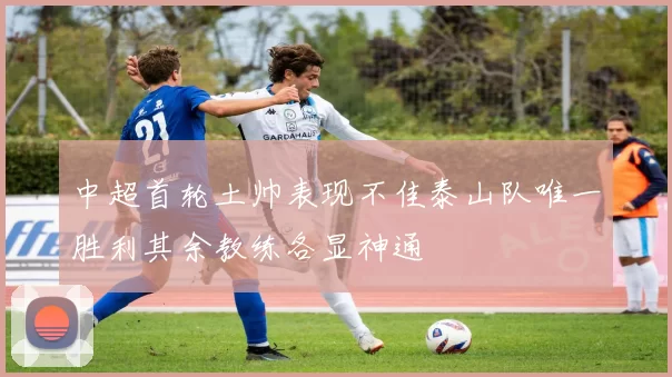 中超首轮土帅表现不佳泰山队唯一胜利其余教练各显神通