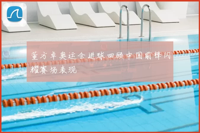 董方卓奥运会进球回顾中国前锋闪耀赛场表现