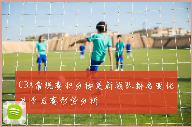 CBA常规赛积分榜更新战队排名变化及季后赛形势分析