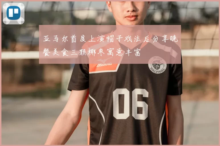 亚马尔首度上演帽子戏法后分享晚餐美食三颗椰枣寓意丰富