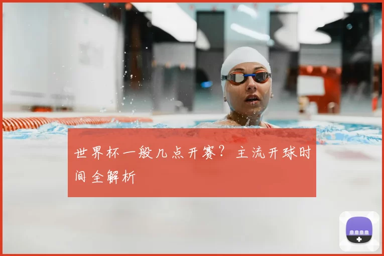 世界杯一般几点开赛？主流开球时间全解析