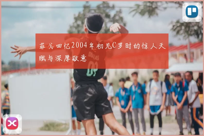 菲戈回忆2004年初见C罗时的惊人天赋与深厚敬意