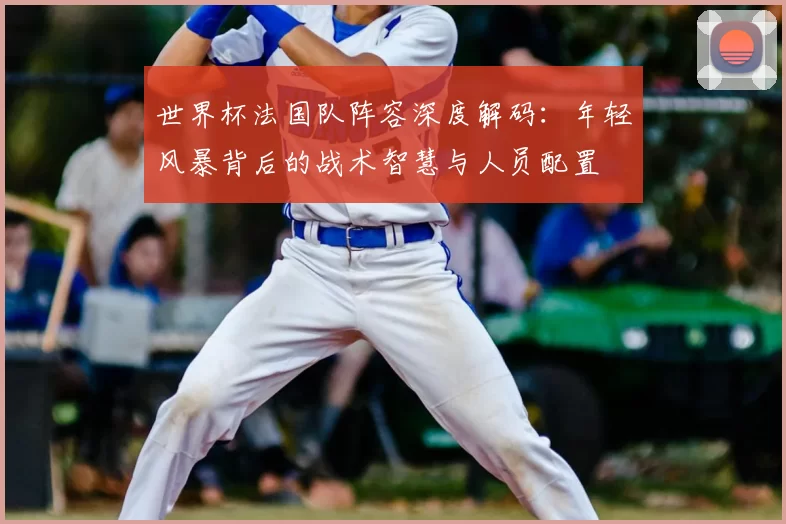 世界杯法国队阵容深度解码：年轻风暴背后的战术智慧与人员配置