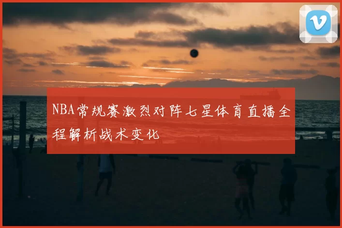 NBA常规赛激烈对阵七星体育直播全程解析战术变化