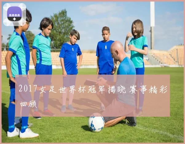 2017女足世界杯冠军揭晓 赛事精彩回顾