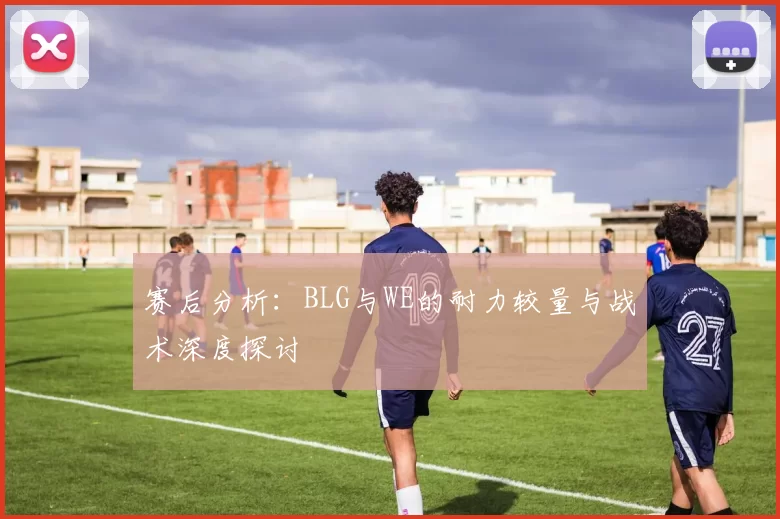 赛后分析：BLG与WE的耐力较量与战术深度探讨