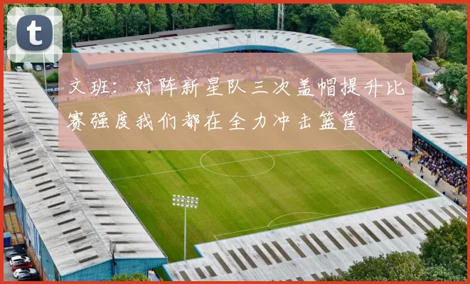 文班：对阵新星队三次盖帽提升比赛强度我们都在全力冲击篮筐