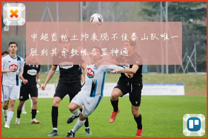 中超首轮土帅表现不佳泰山队唯一胜利其余教练各显神通