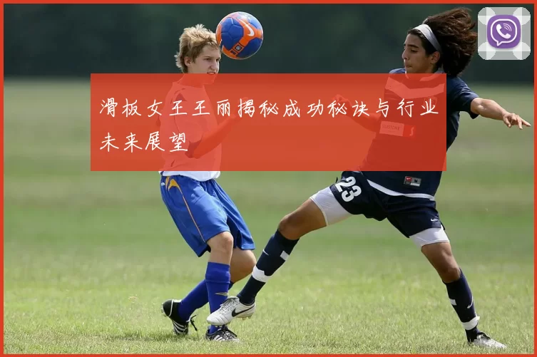 滑板女王王丽揭秘成功秘诀与行业未来展望